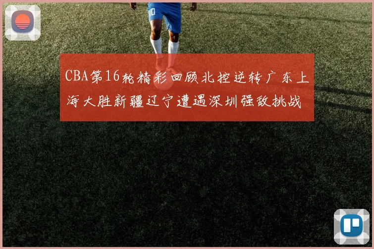 CBA第16轮精彩回顾北控逆转广东上海大胜新疆辽宁遭遇深圳强敌挑战