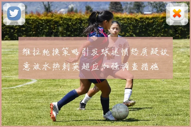 维拉轮换策略引发球迷愤怒质疑故意放水热刺英超应加强调查措施
