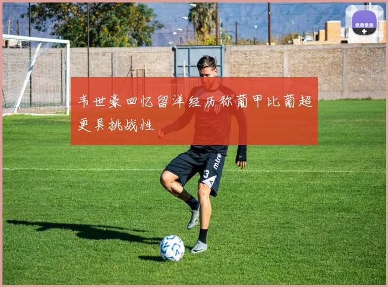 韦世豪回忆留洋经历称葡甲比葡超更具挑战性