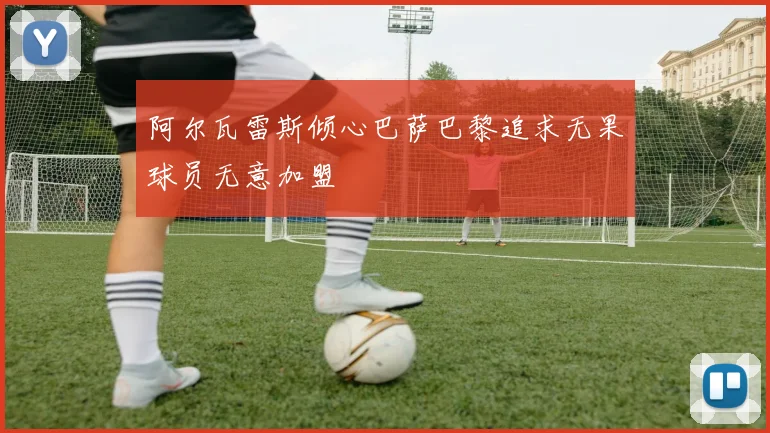 阿尔瓦雷斯倾心巴萨巴黎追求无果球员无意加盟