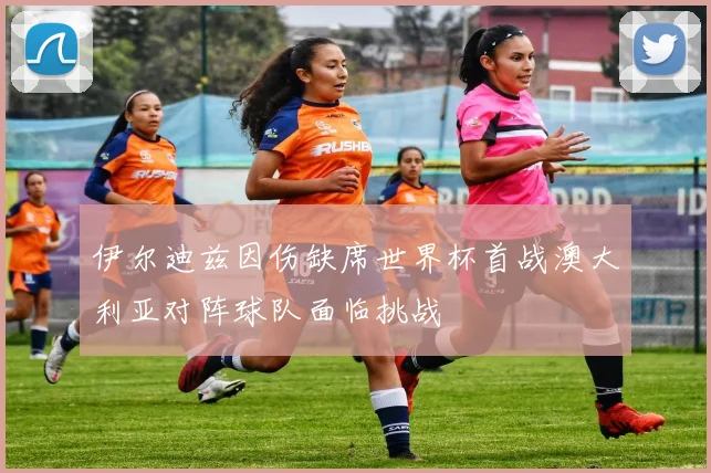 伊尔迪兹因伤缺席世界杯首战澳大利亚对阵球队面临挑战