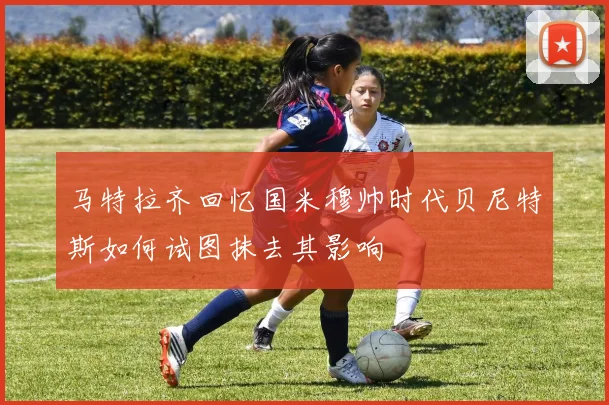 马特拉齐回忆国米穆帅时代贝尼特斯如何试图抹去其影响