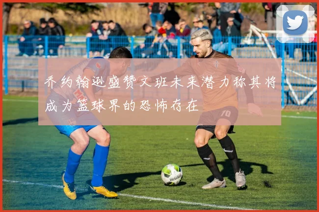 乔约翰逊盛赞文班未来潜力称其将成为篮球界的恐怖存在