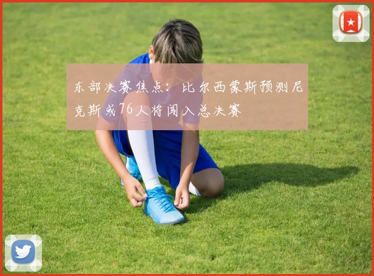 东部决赛焦点：比尔西蒙斯预测尼克斯或76人将闯入总决赛