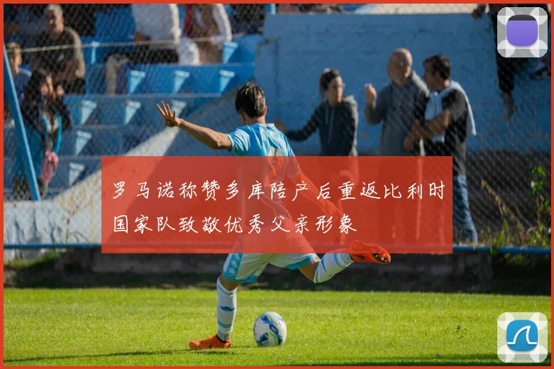 罗马诺称赞多库陪产后重返比利时国家队致敬优秀父亲形象