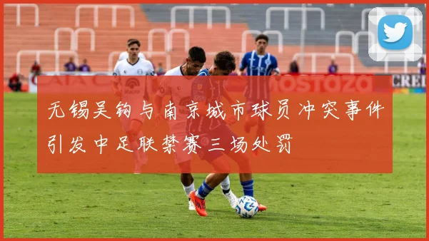 无锡吴钩与南京城市球员冲突事件引发中足联禁赛三场处罚